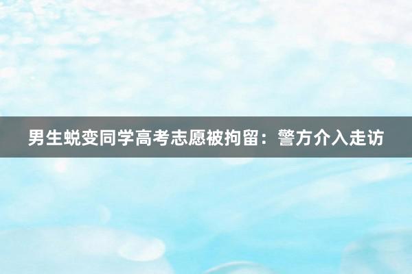 男生蜕变同学高考志愿被拘留：警方介入走访