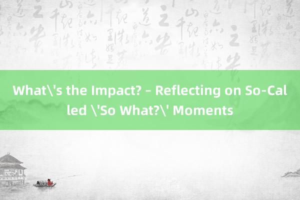 What's the Impact? – Reflecting on So-Called 'So What?' Moments